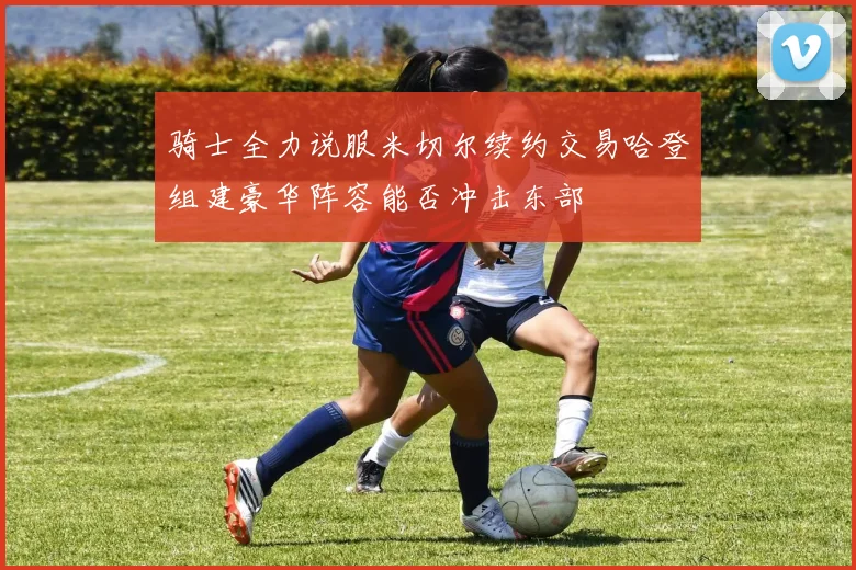 骑士全力说服米切尔续约交易哈登组建豪华阵容能否冲击东部