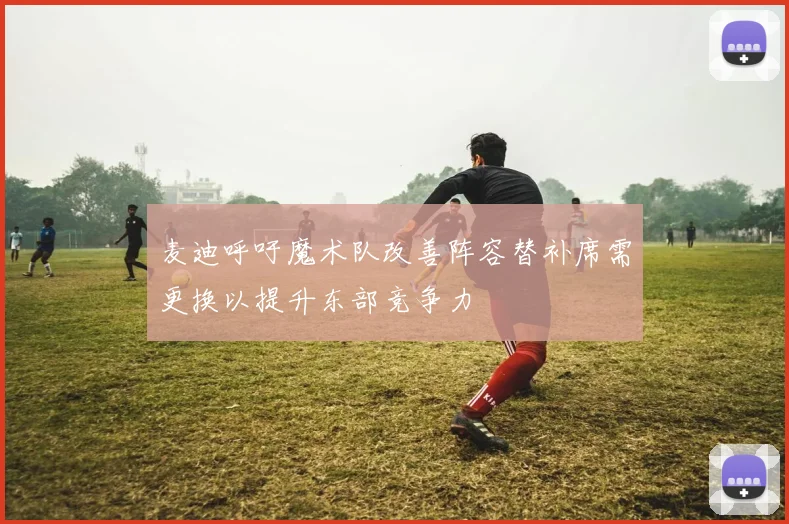 麦迪呼吁魔术队改善阵容替补席需更换以提升东部竞争力