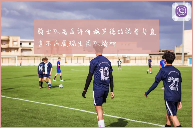 骑士队高度评价施罗德的执着与直言不讳展现出团队精神