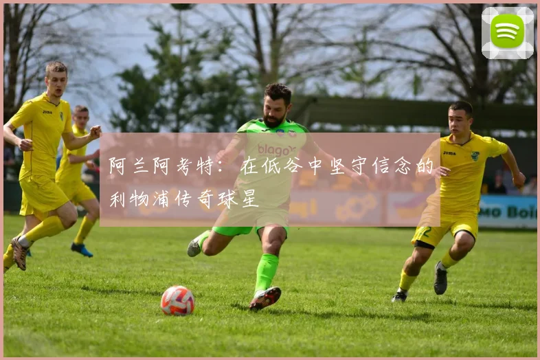 阿兰阿考特：在低谷中坚守信念的利物浦传奇球星