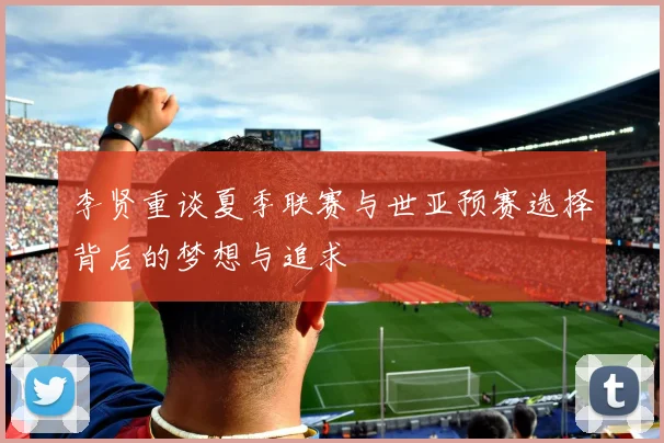 李贤重谈夏季联赛与世亚预赛选择背后的梦想与追求