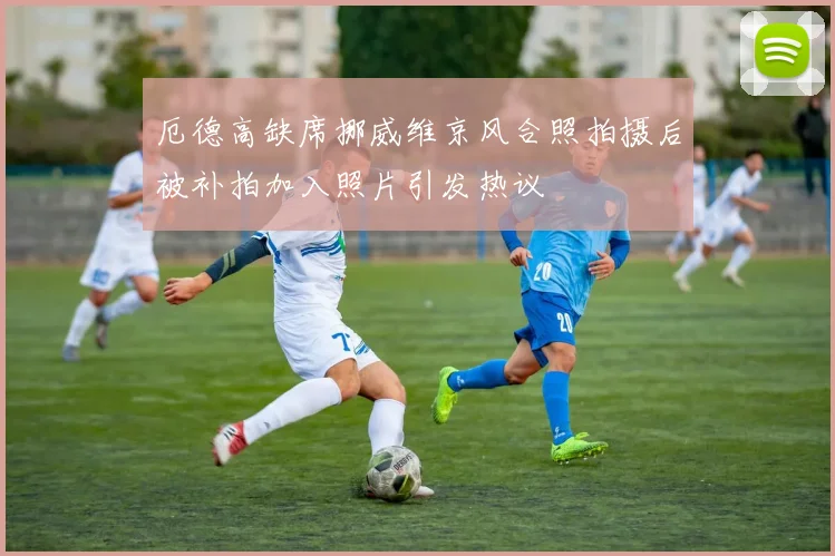 厄德高缺席挪威维京风合照拍摄后被补拍加入照片引发热议