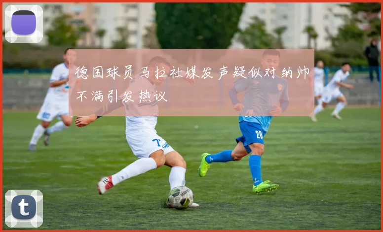 德国球员马拉社媒发声疑似对纳帅不满引发热议