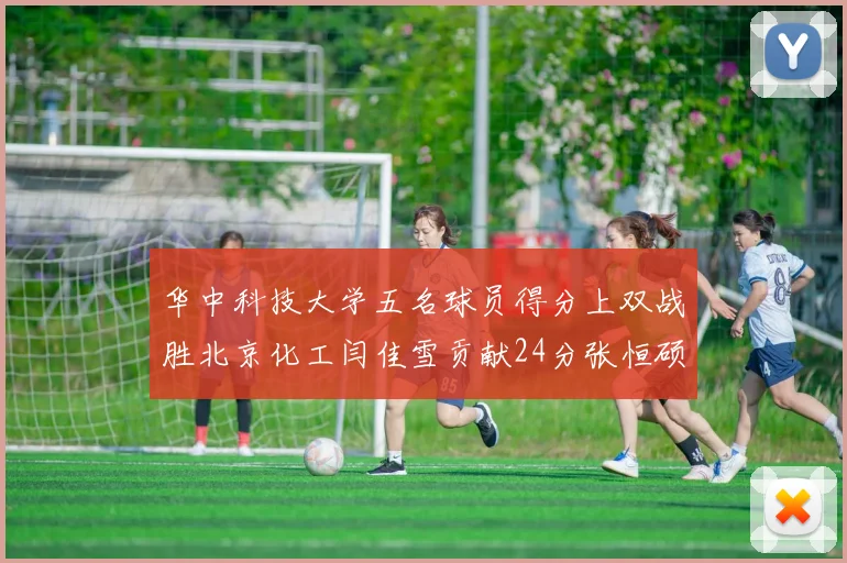 华中科技大学五名球员得分上双战胜北京化工闫佳雪贡献24分张恒硕斩获25分8篮板8助攻