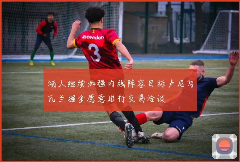 湖人继续加强内线阵容目标卢尼与瓦兰掘金愿意进行交易洽谈