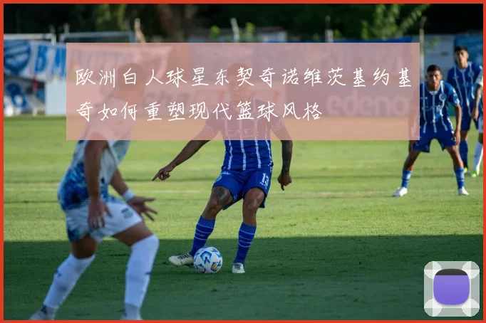 欧洲白人球星东契奇诺维茨基约基奇如何重塑现代篮球风格