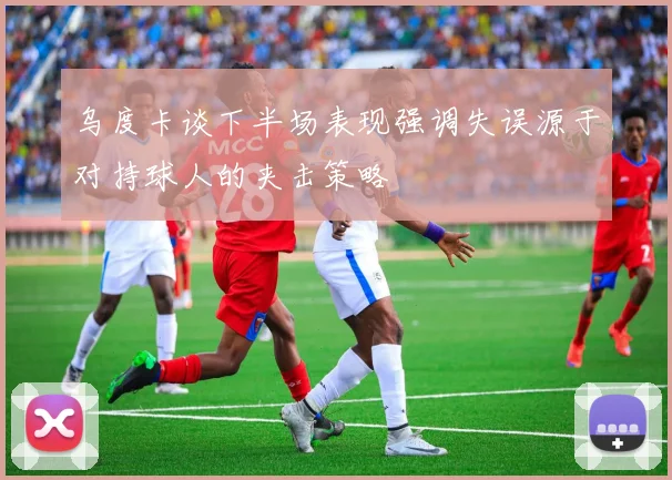 乌度卡谈下半场表现强调失误源于对持球人的夹击策略