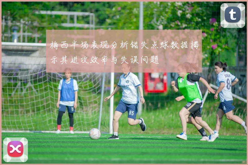 梅西半场表现分析错失点球数据揭示其进攻效率与失误问题