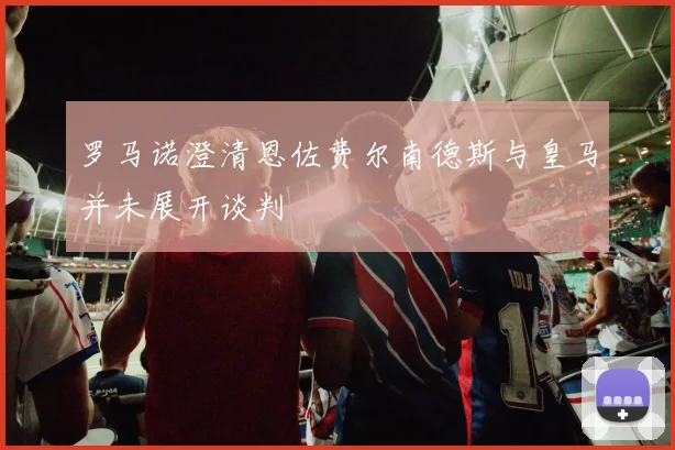 罗马诺澄清恩佐费尔南德斯与皇马并未展开谈判