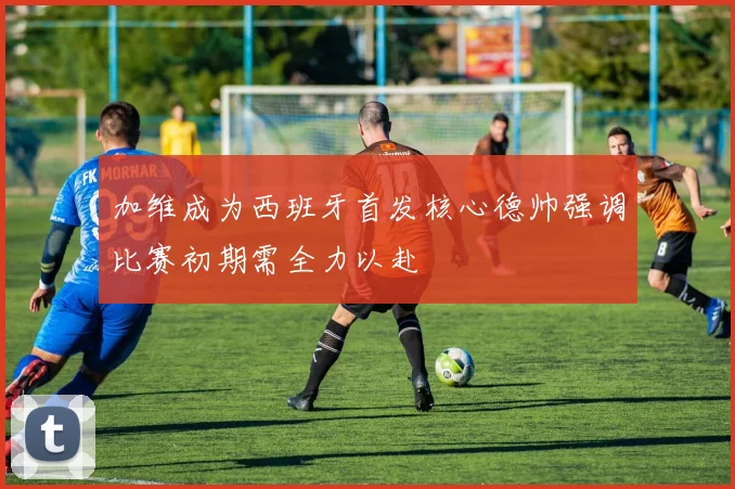 加维成为西班牙首发核心德帅强调比赛初期需全力以赴