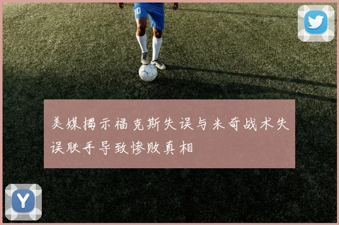 美媒揭示福克斯失误与米奇战术失误联手导致惨败真相