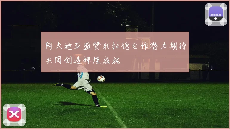 阿夫迪亚盛赞利拉德合作潜力期待共同创造辉煌成就