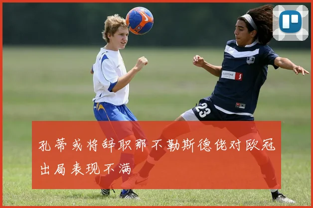 孔蒂或将辞职那不勒斯德佬对欧冠出局表现不满