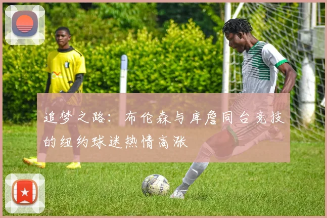 追梦之路：布伦森与库詹同台竞技的纽约球迷热情高涨