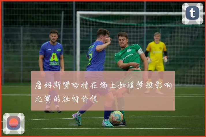 詹姆斯赞哈特在场上如追梦般影响比赛的独特价值