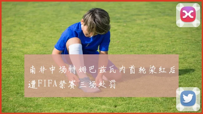 南非中场特姆巴兹瓦内首轮染红后遭FIFA禁赛三场处罚
