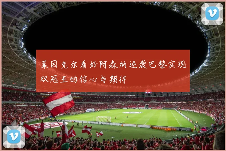 莱因克尔看好阿森纳逆袭巴黎实现双冠王的信心与期待