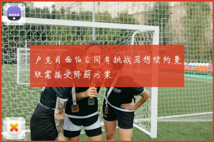 卢克肖面临合同年挑战若想续约曼联需接受降薪方案