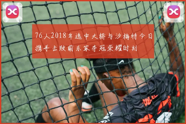 76人2018年选中大桥与沙梅特今日携手击败前东家夺冠荣耀时刻