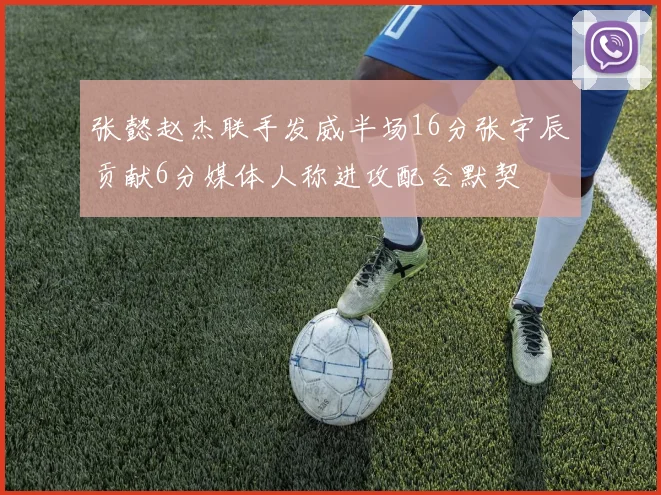 张懿赵杰联手发威半场16分张宇辰贡献6分媒体人称进攻配合默契