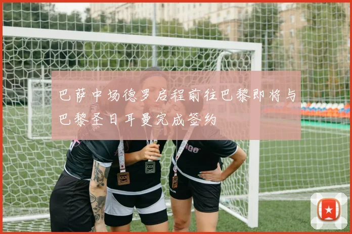 巴萨中场德罗启程前往巴黎即将与巴黎圣日耳曼完成签约