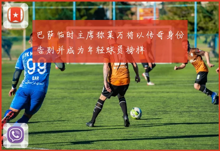 巴萨临时主席称莱万将以传奇身份告别并成为年轻球员榜样