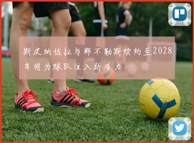 斯皮纳佐拉与那不勒斯续约至2028年将为球队注入新活力