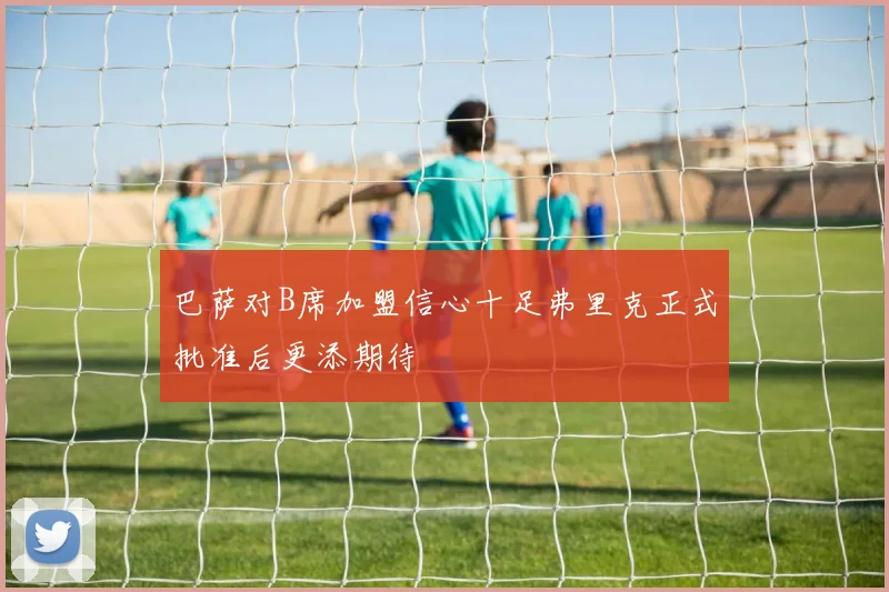 巴萨对B席加盟信心十足弗里克正式批准后更添期待