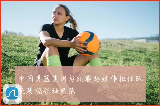 中国男篮集训与比赛赵继伟担任队长展现领袖风范